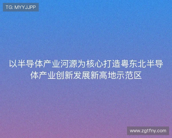 以半导体产业河源为核心打造粤东北半导体产业创新发展新高地示范区 以半导体产业河源为核心打造粤东北半导体产业创新发展新高地示范区